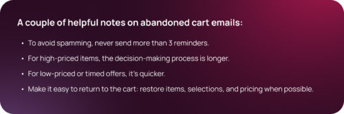 A couple of helpful notes on abandoned cart emails: To avoid spamming, never send more than 3 reminders. For high-priced items, the decision-making process is longer. For low-priced or timed offers, it's quicker. Make it easy to return to the cart: restore items, selections, and pricing when possible.